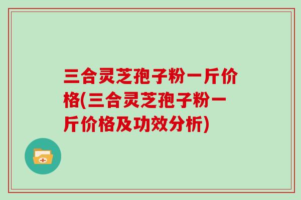 三合灵芝孢子粉一斤价格(三合灵芝孢子粉一斤价格及功效分析) 三合灵芝孢子粉一斤价格(三合灵芝孢子粉一斤价格及功效分析)