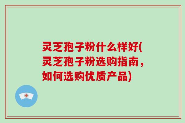 灵芝孢子粉什么样好(灵芝孢子粉选购指南，如何选购优质产品)