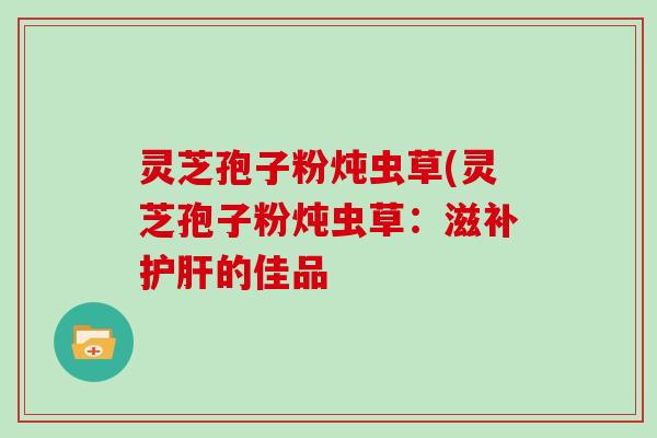 灵芝孢子粉炖虫草(灵芝孢子粉炖虫草：滋补的佳品