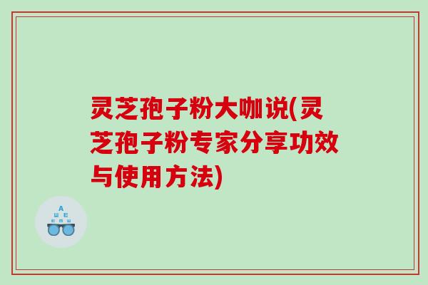 灵芝孢子粉大咖说(灵芝孢子粉专家分享功效与使用方法)