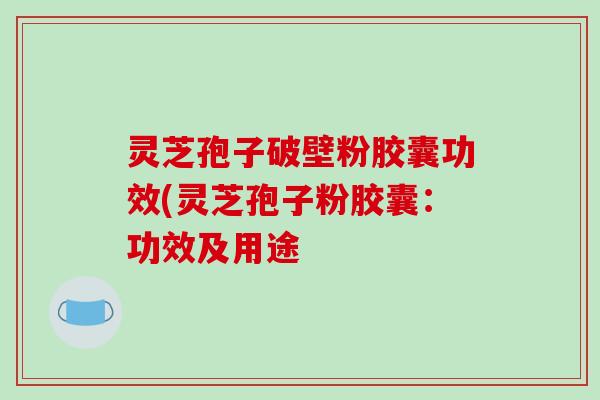 灵芝孢子破壁粉胶囊功效(灵芝孢子粉胶囊:功效及用途 灵芝孢子破壁粉胶囊功效(灵芝孢子粉胶囊:功效及用途