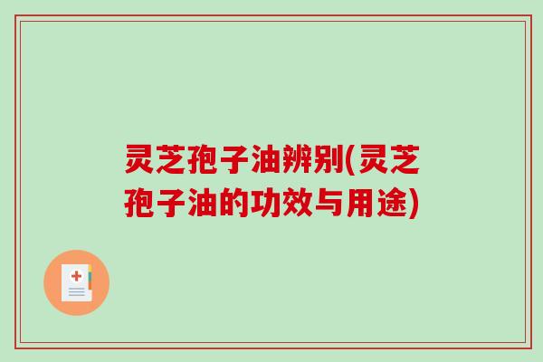 灵芝孢子油辨别(灵芝孢子油的功效与用途)