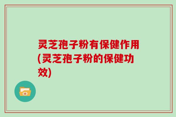 灵芝孢子粉有保健作用(灵芝孢子粉的保健功效)