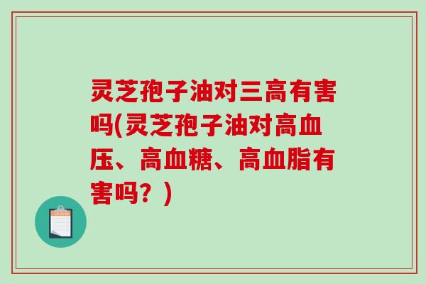 灵芝孢子油对有害吗(灵芝孢子油对高、高、高有害吗？)