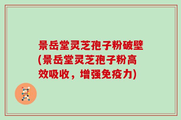 景岳堂灵芝孢子粉破壁(景岳堂灵芝孢子粉高效吸收，增强免疫力)