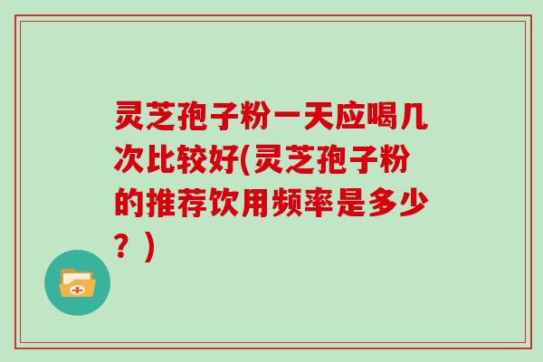 灵芝孢子粉一天应喝几次比较好(灵芝孢子粉的推荐饮用频率是多少？)