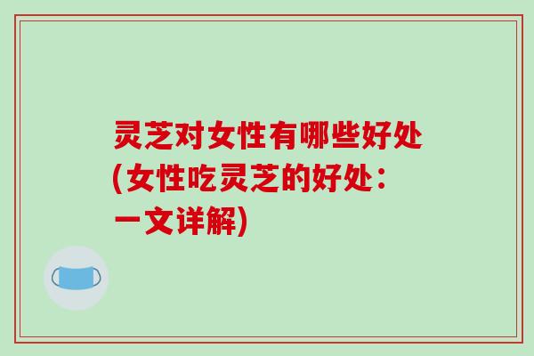灵芝对女性有哪些好处(女性吃灵芝的好处：一文详解)