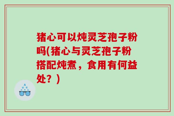 猪心可以炖灵芝孢子粉吗(猪心与灵芝孢子粉搭配炖煮，食用有何益处？)
