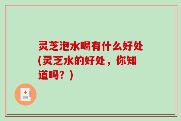 灵芝泡水喝有什么好处(灵芝水的好处，你知道吗？)
