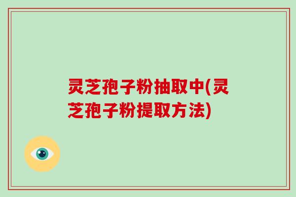 灵芝孢子粉抽取中(灵芝孢子粉提取方法)