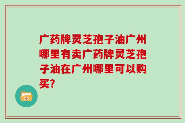 广药牌灵芝孢子油广州哪里有卖广药牌灵芝孢子油在广州哪里可以购买？