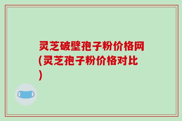 灵芝破壁孢子粉价格网(灵芝孢子粉价格对比)
