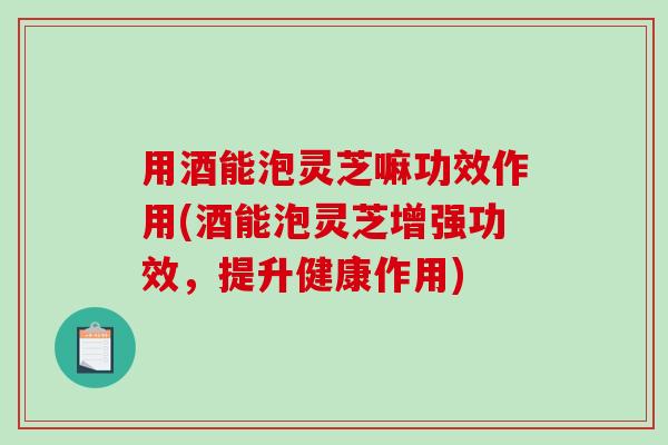 用酒能泡灵芝嘛功效作用(酒能泡灵芝增强功效，提升健康作用)