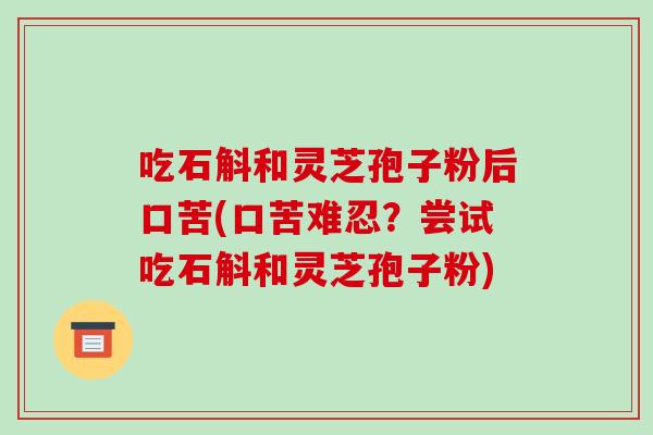 吃石斛和灵芝孢子粉后口苦(口苦难忍?尝试吃石斛和灵芝孢子粉) 吃石斛和灵芝孢子粉后口苦(口苦难忍?尝试吃石斛和灵芝孢子粉)