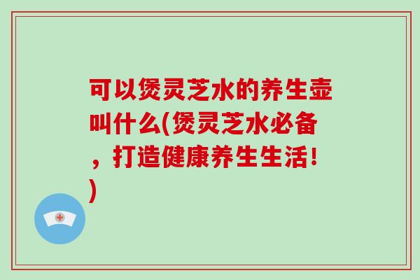 可以煲灵芝水的养生壶叫什么(煲灵芝水必备,打造健康养生生活!) 可以煲灵芝水的养生壶叫什么(煲灵芝水必备,打造健康养生生活!)