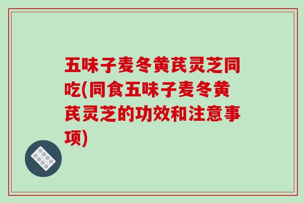 五味子麦冬黄芪灵芝同吃(同食五味子麦冬黄芪灵芝的功效和注意事项)