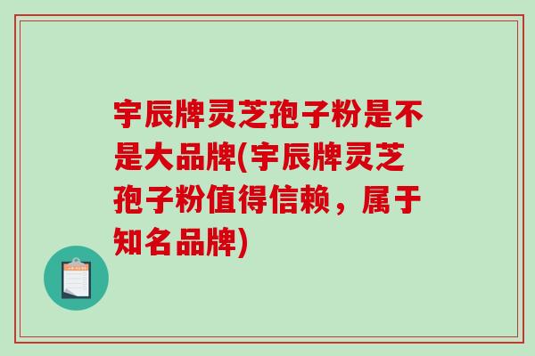 宇辰牌灵芝孢子粉是不是大品牌(宇辰牌灵芝孢子粉值得信赖，属于知名品牌)