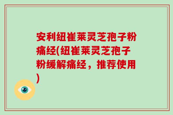 安利纽崔莱灵芝孢子粉痛经(纽崔莱灵芝孢子粉缓解痛经，推荐使用)