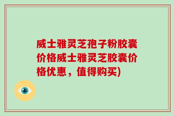 威士雅灵芝孢子粉胶囊价格威士雅灵芝胶囊价格优惠，值得购买)