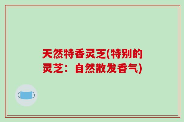 天然特香灵芝(特别的灵芝：自然散发香气)