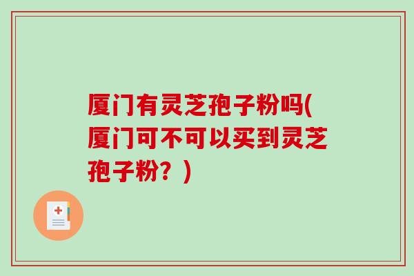 厦门有灵芝孢子粉吗(厦门可不可以买到灵芝孢子粉?) 厦门有灵芝孢子粉吗(厦门可不可以买到灵芝孢子粉?)