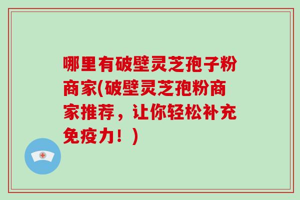 哪里有破壁灵芝孢子粉商家(破壁灵芝孢粉商家推荐，让你轻松补充免疫力！)