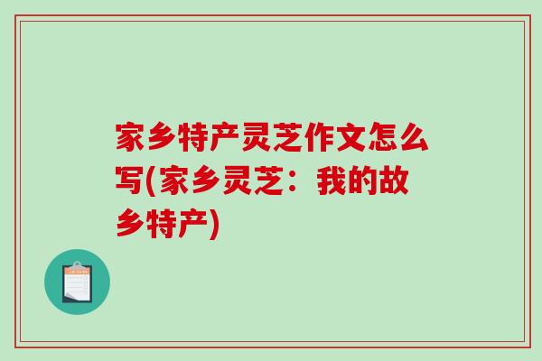 家乡特产灵芝作文怎么写(家乡灵芝：我的故乡特产)
