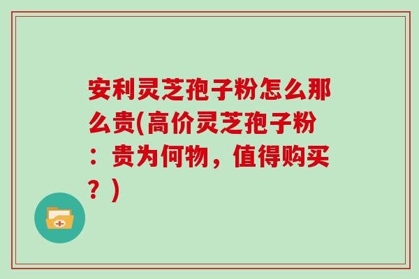 安利灵芝孢子粉怎么那么贵(高价灵芝孢子粉：贵为何物，值得购买？)