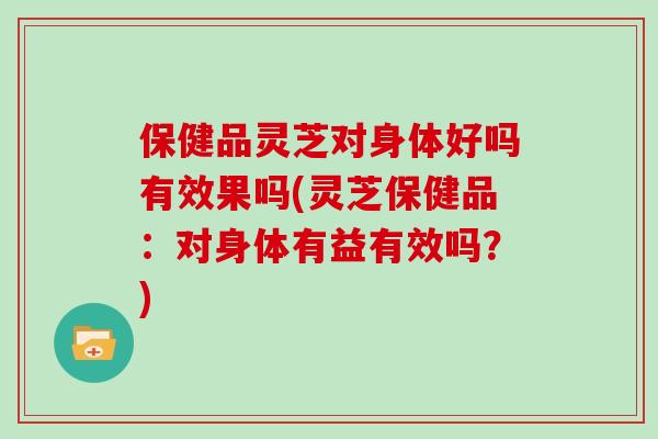 保健品灵芝对身体好吗有效果吗(灵芝保健品：对身体有益有效吗？)