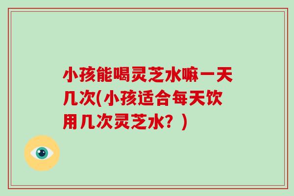 小孩能喝灵芝水嘛一天几次(小孩适合每天饮用几次灵芝水？)
