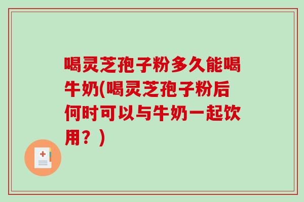 喝灵芝孢子粉多久能喝牛奶(喝灵芝孢子粉后何时可以与牛奶一起饮用？)