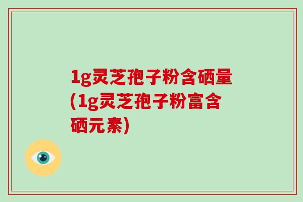 1g灵芝孢子粉含硒量(1g灵芝孢子粉富含硒元素)