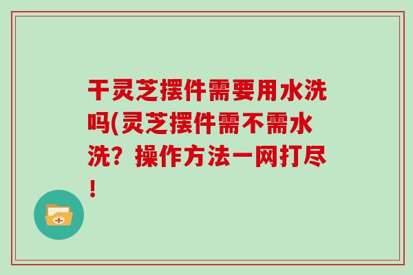 干灵芝摆件需要用水洗吗(灵芝摆件需不需水洗？操作方法一网打尽！