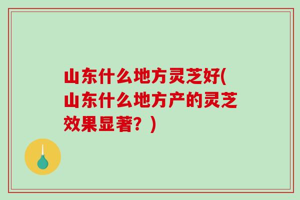 山东什么地方灵芝好(山东什么地方产的灵芝效果显著？)