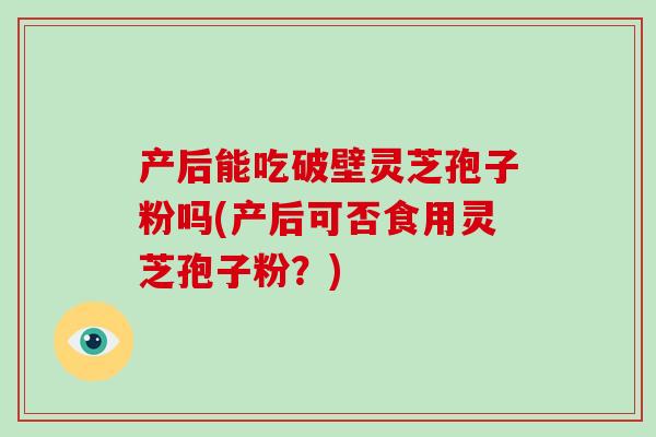 产后能吃破壁灵芝孢子粉吗(产后可否食用灵芝孢子粉？)