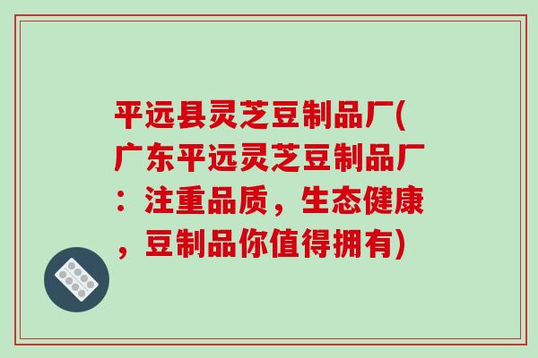 平远县灵芝豆制品厂(广东平远灵芝豆制品厂:注重品质,生态健康,豆制品你值得拥有) 平远县灵芝豆制品厂(广东平远灵芝豆制品厂:注重品质,生态健康,豆制品你值得拥有)