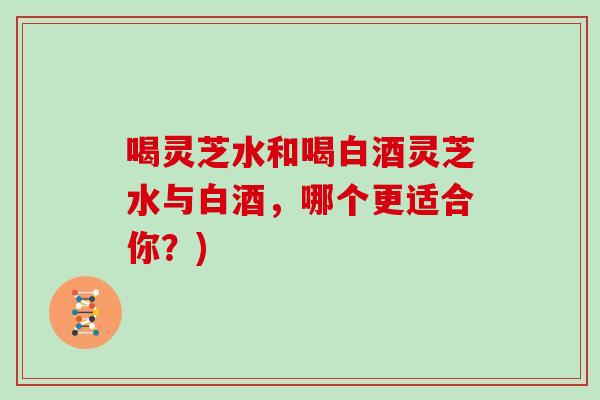 喝灵芝水和喝白酒灵芝水与白酒，哪个更适合你？)