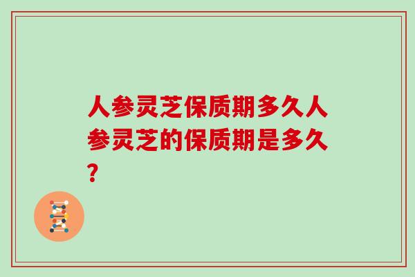 人参灵芝保质期多久人参灵芝的保质期是多久？