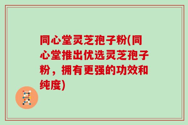 同心堂灵芝孢子粉(同心堂推出优选灵芝孢子粉，拥有更强的功效和纯度)