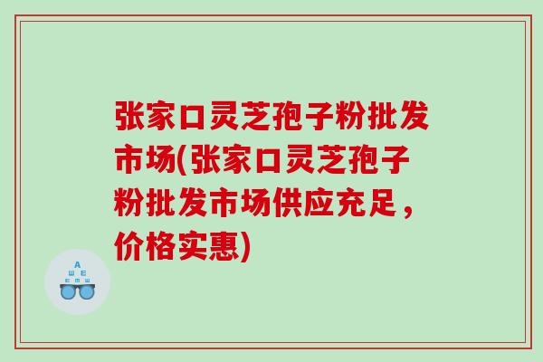 张家口灵芝孢子粉批发市场(张家口灵芝孢子粉批发市场供应充足，价格实惠)