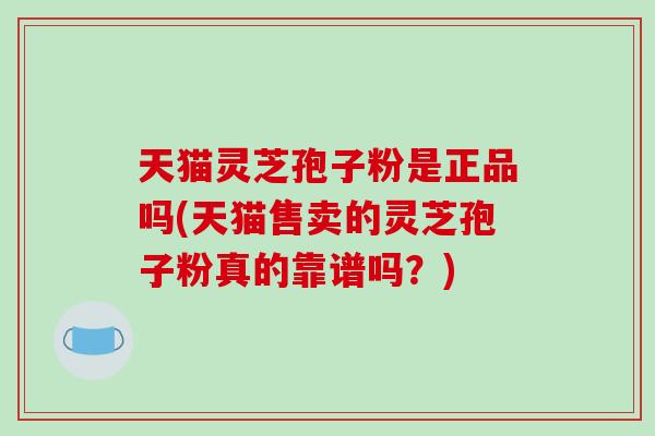 天猫灵芝孢子粉是正品吗(天猫售卖的灵芝孢子粉真的靠谱吗？)