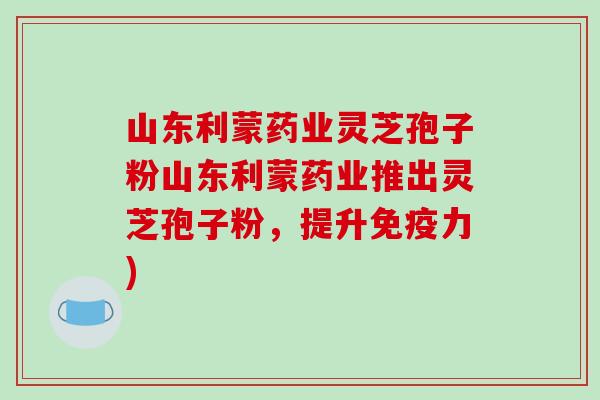山东利蒙药业灵芝孢子粉山东利蒙药业推出灵芝孢子粉，提升免疫力)