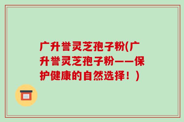 广升誉灵芝孢子粉(广升誉灵芝孢子粉——保护健康的自然选择！)