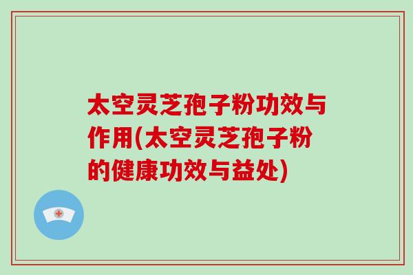 太空灵芝孢子粉功效与作用(太空灵芝孢子粉的健康功效与益处)