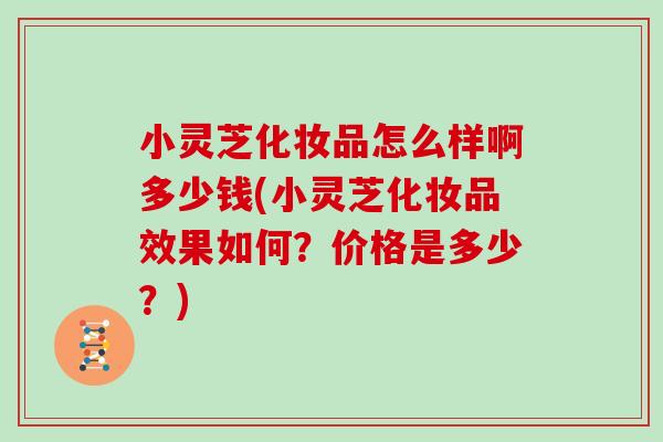 小灵芝化妆品怎么样啊多少钱(小灵芝化妆品效果如何？价格是多少？)