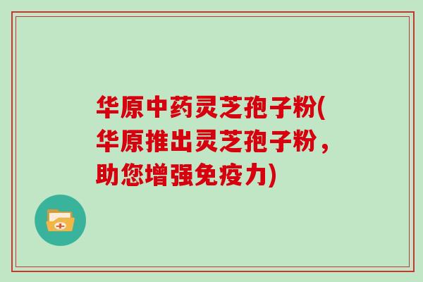 华原中药灵芝孢子粉(华原推出灵芝孢子粉，助您增强免疫力)