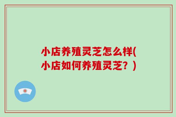 小店养殖灵芝怎么样(小店如何养殖灵芝？)