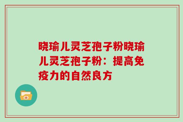 晓瑜儿灵芝孢子粉晓瑜儿灵芝孢子粉：提高免疫力的自然良方