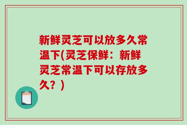 新鲜灵芝可以放多久常温下(灵芝保鲜：新鲜灵芝常温下可以存放多久？)