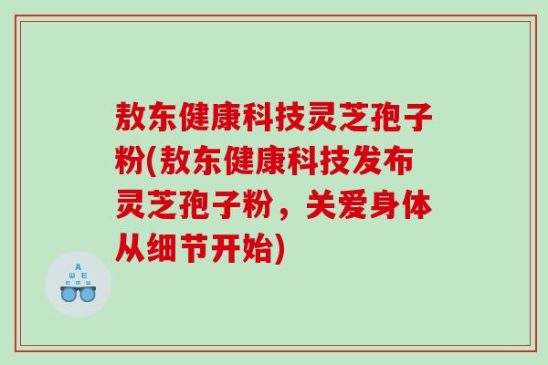 敖东健康科技灵芝孢子粉(敖东健康科技发布灵芝孢子粉，关爱身体从细节开始)